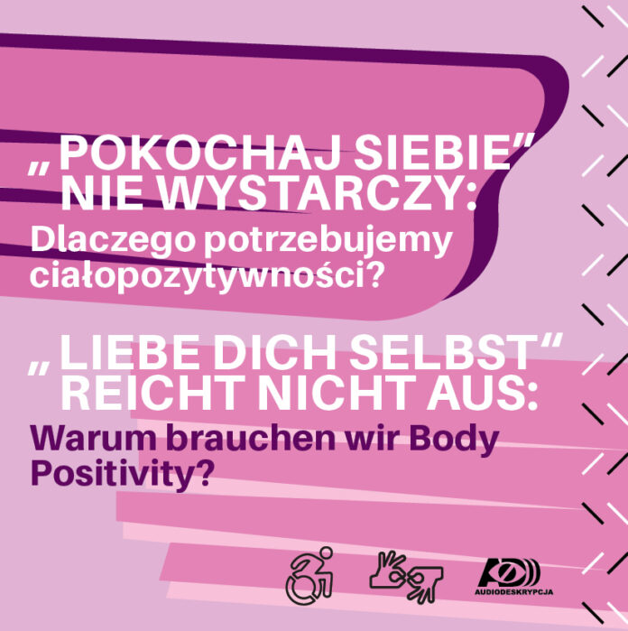 Der rosa-violette Flyer bewirbt die Veranstaltung. In weißen Buchstaben steht der Slogan auf Polnisch: „POKOCHAJ SIEBIE“ NIE WYSTARCZY: Dlaczego potrzebujemy ciałopozytywności? Darunter in weißen und violetten Buchstaben auf Deutsch: „LIEBE DICH SELBST“ reicht nicht aus. Warum brauchen wir Body Positivity?“. Unten rechts Piktogramme: 1. RollstuhlfahrerIn, 2. Übersetzung in die Gebärdensprache, 3. Audiodeskription.