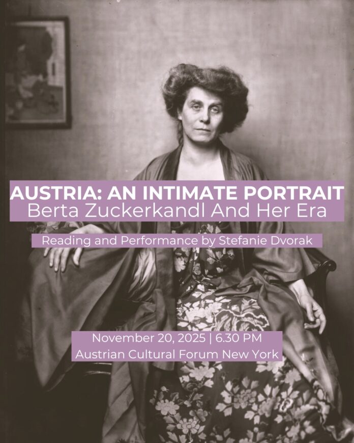 Das Bild zeigt ein historisches Schwarz-Weiß-Porträt der österreichischen Salonnière Berta Zuckerkandl, die in einem Sessel sitzt. Sie trägt ein langes, gemustertes Kleid mit einem locker übergeworfenen Mantel. Ihr Blick ist direkt auf die Kamera gerichtet, der Gesichtsausdruck ernst und zugleich nachdenklich. Im Hintergrund hängt ein gerahmtes Kunstwerk an der Wand. Über das Foto sind violette Textfelder mit weißer Schrift gelegt. Sie enthalten folgende Informationen: AUSTRIA: AN INTIMATE PORTRAIT; Berta Zuckerkandl And Her Era; Reading and Performance by Stefanie Dvorak; November 20, 2025 | 6:30 PM Austrian Cultural Forum New York. Das Design wirkt schlicht und elegant, mit Fokus auf die historische Fotografie und einer klaren, gut lesbaren Typografie.